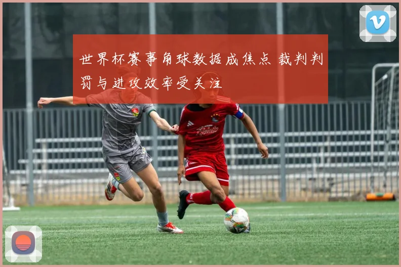 世界杯赛事角球数据成焦点 裁判判罚与进攻效率受关注