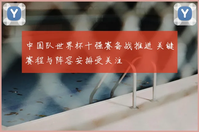 中国队世界杯十强赛备战推进 关键赛程与阵容安排受关注