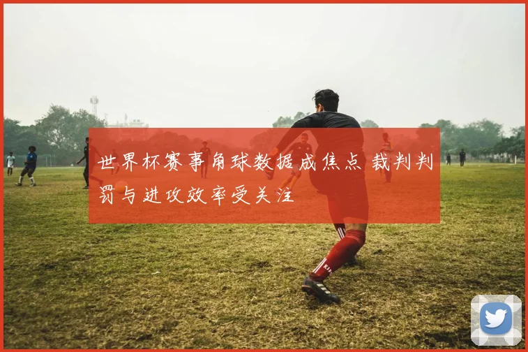 世界杯赛事角球数据成焦点 裁判判罚与进攻效率受关注