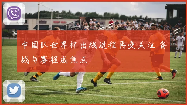中国队世界杯出线进程再受关注 备战与赛程成焦点