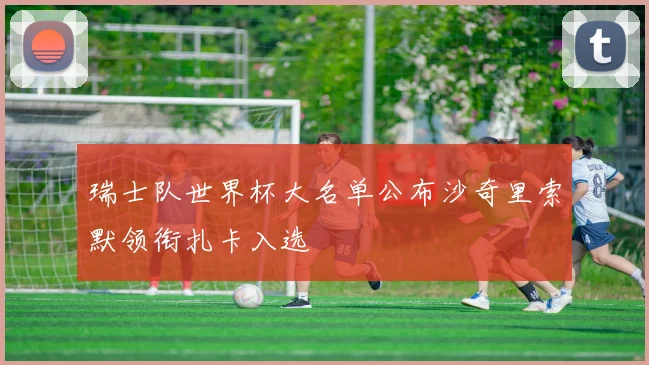 瑞士队世界杯大名单公布沙奇里索默领衔扎卡入选