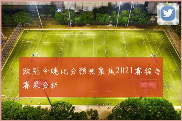 欧冠今晚比分预测聚焦2021赛程与赛果分析