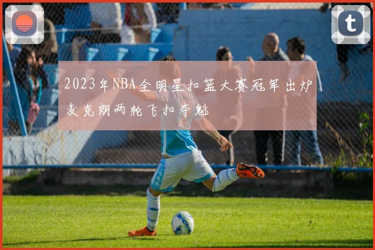 2023年NBA全明星扣篮大赛冠军出炉麦克朗两轮飞扣夺魁