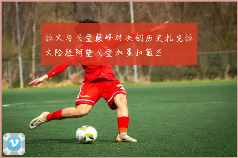 拉文与戈登巅峰对决创历史扎克拉文险胜阿隆戈登加冕扣篮王