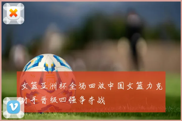 女篮亚洲杯全场回放中国女篮力克对手晋级四强争夺战