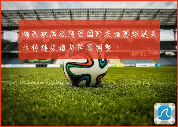 梅西缺席迈阿密国际友谊赛球迷关注转播渠道与阵容调整