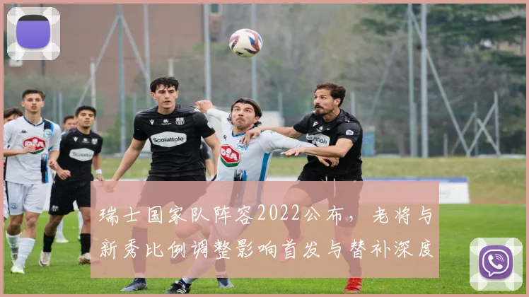 瑞士国家队阵容2022公布，老将与新秀比例调整影响首发与替补深度