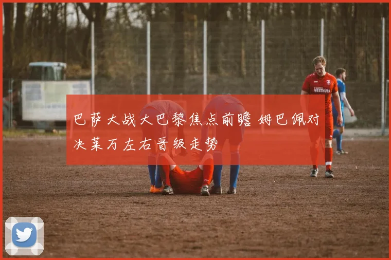 巴萨大战大巴黎焦点前瞻 姆巴佩对决莱万左右晋级走势