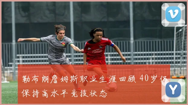 勒布朗詹姆斯职业生涯回顾 40岁仍保持高水平竞技状态