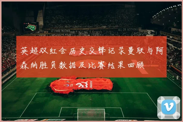 英超双红会历史交锋记录曼联与阿森纳胜负数据及比赛结果回顾