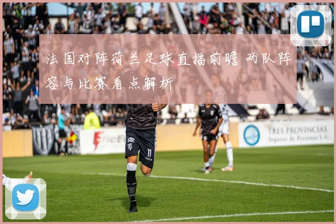 法国对阵荷兰足球直播前瞻 两队阵容与比赛看点解析