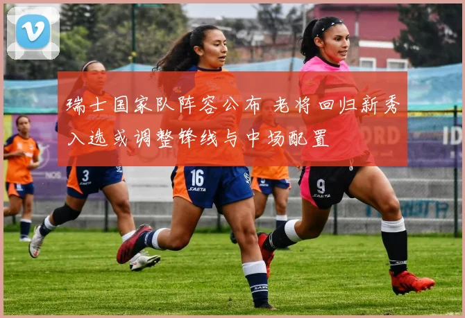 瑞士国家队阵容公布 老将回归新秀入选或调整锋线与中场配置