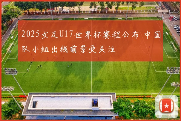 2025女足U17世界杯赛程公布 中国队小组出线前景受关注