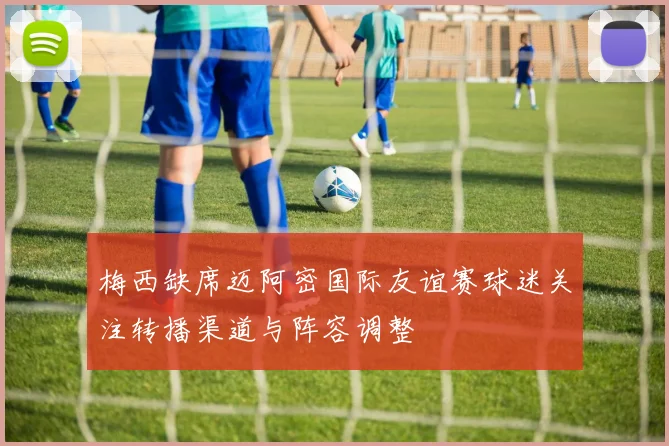 梅西缺席迈阿密国际友谊赛球迷关注转播渠道与阵容调整