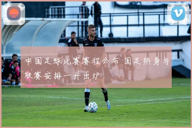 中国足球比赛赛程公布 国足热身与联赛安排一并出炉