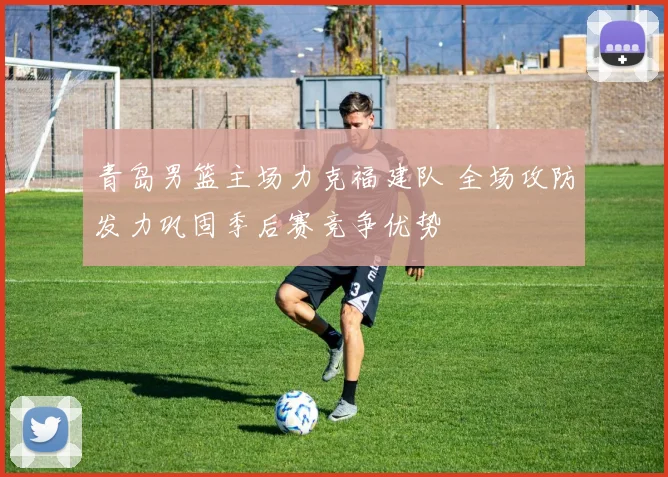 青岛男篮主场力克福建队 全场攻防发力巩固季后赛竞争优势