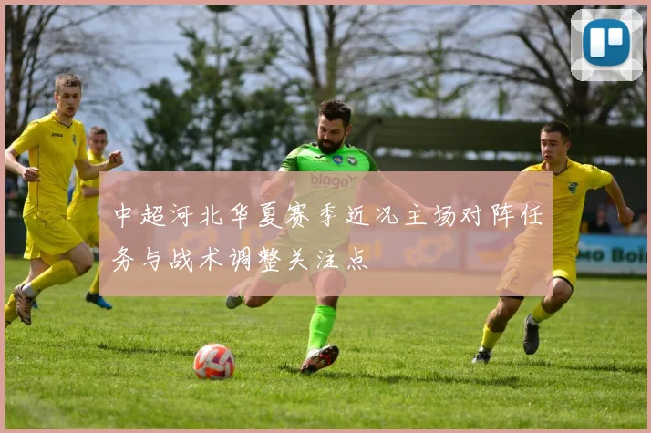 中超河北华夏赛季近况主场对阵任务与战术调整关注点