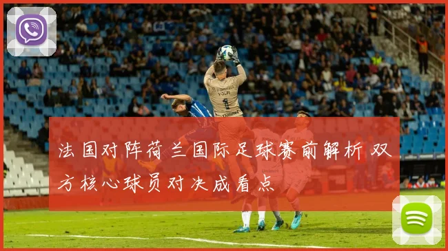 法国对阵荷兰国际足球赛前解析 双方核心球员对决成看点