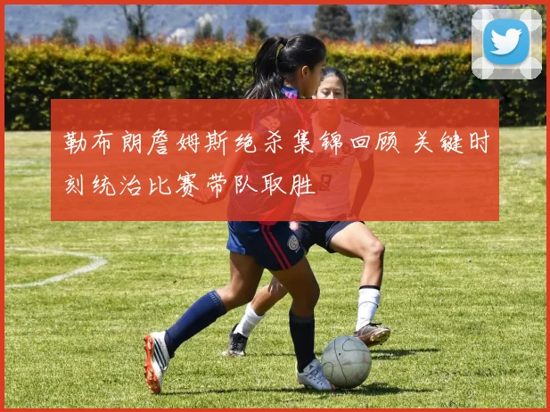 勒布朗詹姆斯绝杀集锦回顾 关键时刻统治比赛带队取胜