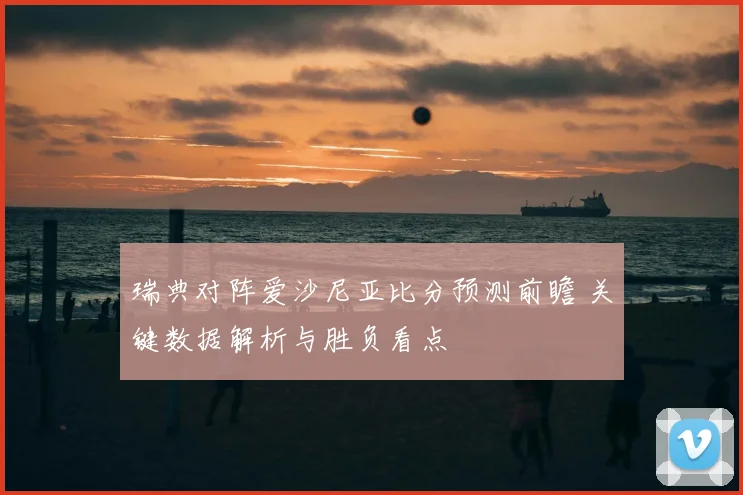 瑞典对阵爱沙尼亚比分预测前瞻 关键数据解析与胜负看点