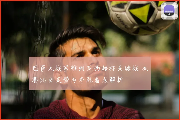 巴萨大战塞维利亚西超杯关键战 决赛比分走势与夺冠看点解析